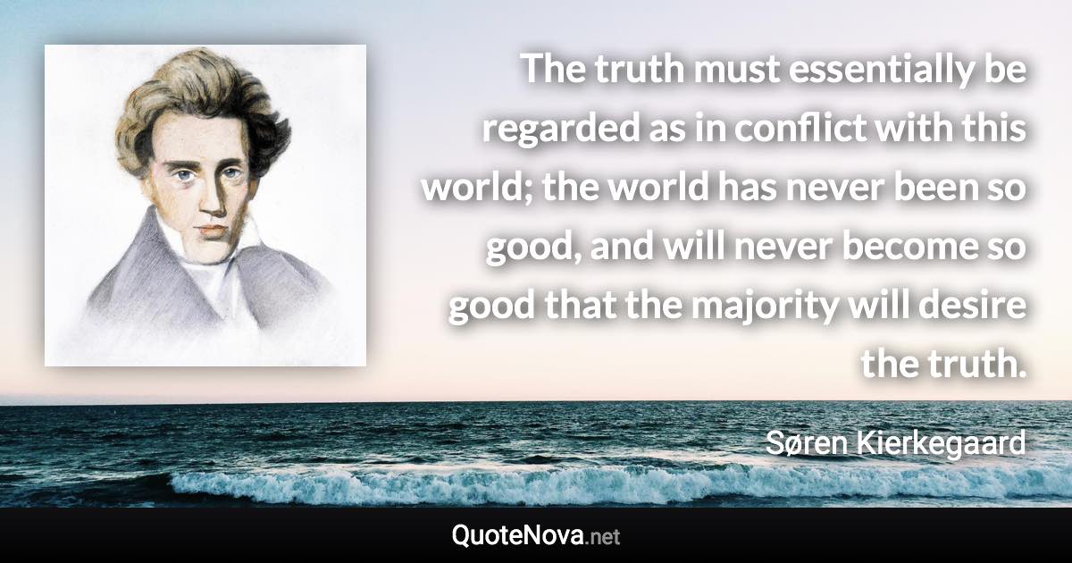 The truth must essentially be regarded as in conflict with this world; the world has never been so good, and will never become so good that the majority will desire the truth. - Søren Kierkegaard quote