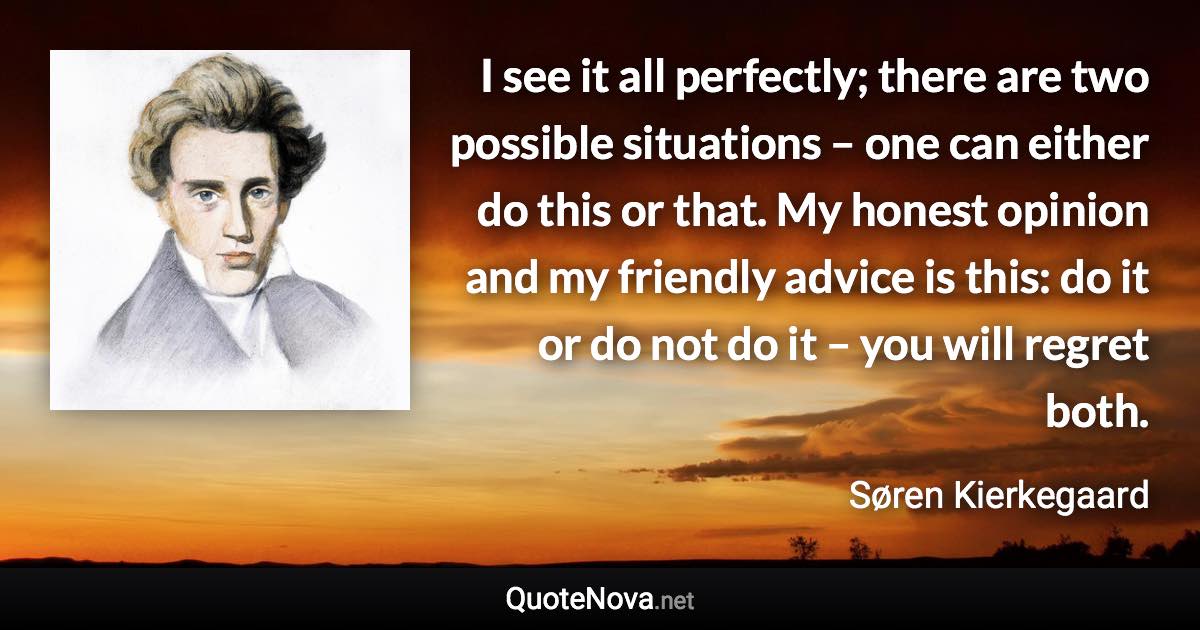 I see it all perfectly; there are two possible situations – one can either do this or that. My honest opinion and my friendly advice is this: do it or do not do it – you will regret both. - Søren Kierkegaard quote