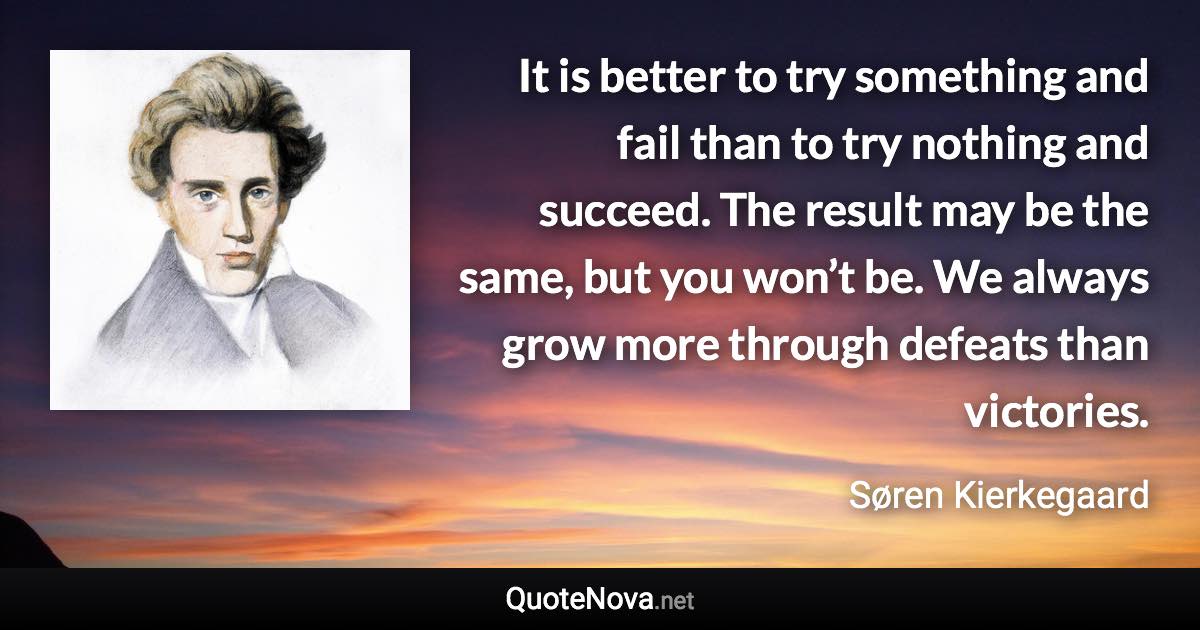 It is better to try something and fail than to try nothing and succeed. The result may be the same, but you won’t be. We always grow more through defeats than victories. - Søren Kierkegaard quote