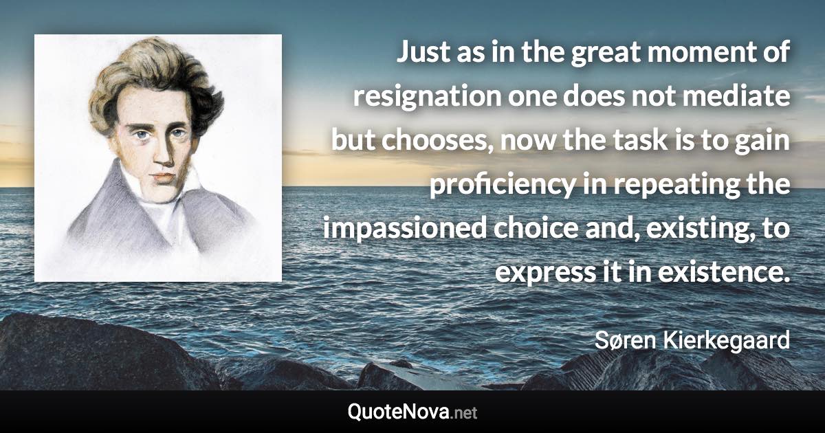 Just as in the great moment of resignation one does not mediate but chooses, now the task is to gain proficiency in repeating the impassioned choice and, existing, to express it in existence. - Søren Kierkegaard quote