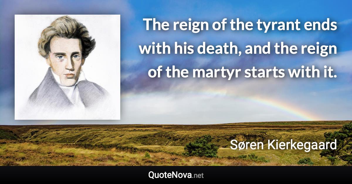 The reign of the tyrant ends with his death, and the reign of the martyr starts with it. - Søren Kierkegaard quote