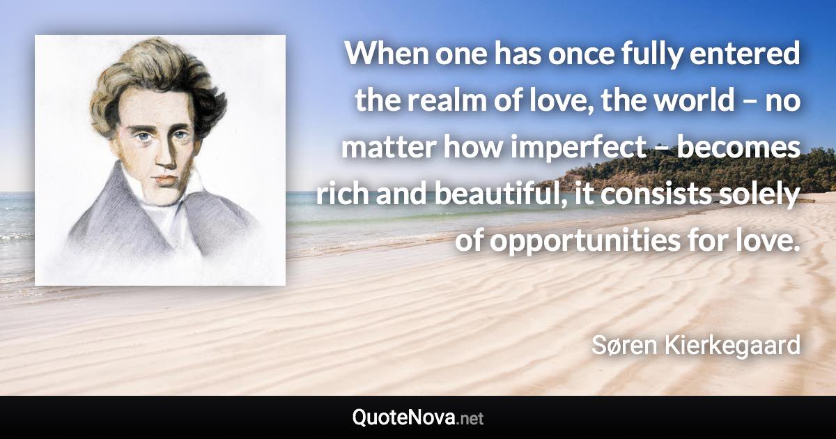 When one has once fully entered the realm of love, the world – no matter how imperfect – becomes rich and beautiful, it consists solely of opportunities for love. - Søren Kierkegaard quote