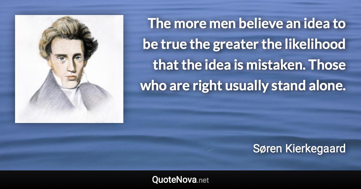 The more men believe an idea to be true the greater the likelihood that the idea is mistaken. Those who are right usually stand alone. - Søren Kierkegaard quote