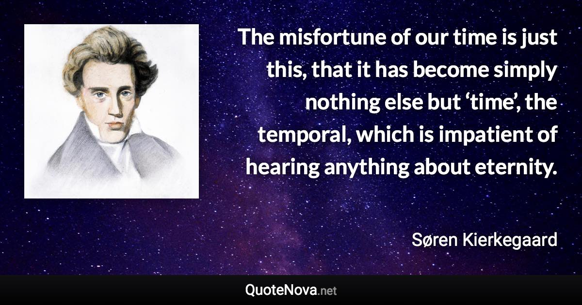 The misfortune of our time is just this, that it has become simply nothing else but ‘time’, the temporal, which is impatient of hearing anything about eternity. - Søren Kierkegaard quote