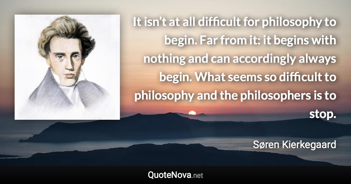 It isn’t at all difficult for philosophy to begin. Far from it: it begins with nothing and can accordingly always begin. What seems so difficult to philosophy and the philosophers is to stop. - Søren Kierkegaard quote