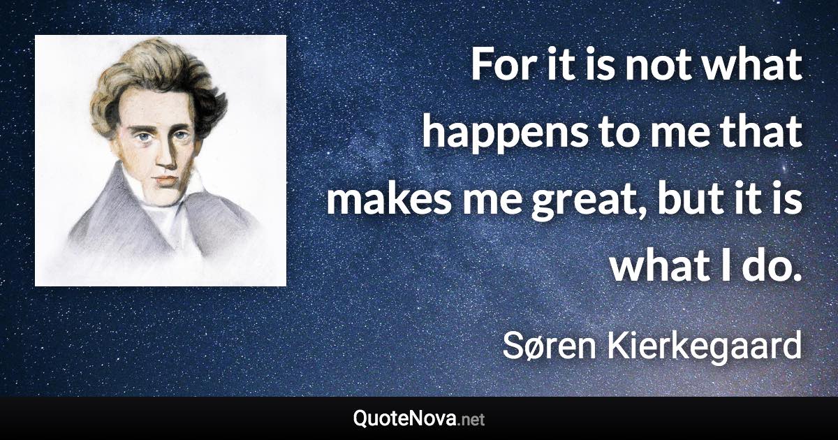 For it is not what happens to me that makes me great, but it is what I do. - Søren Kierkegaard quote