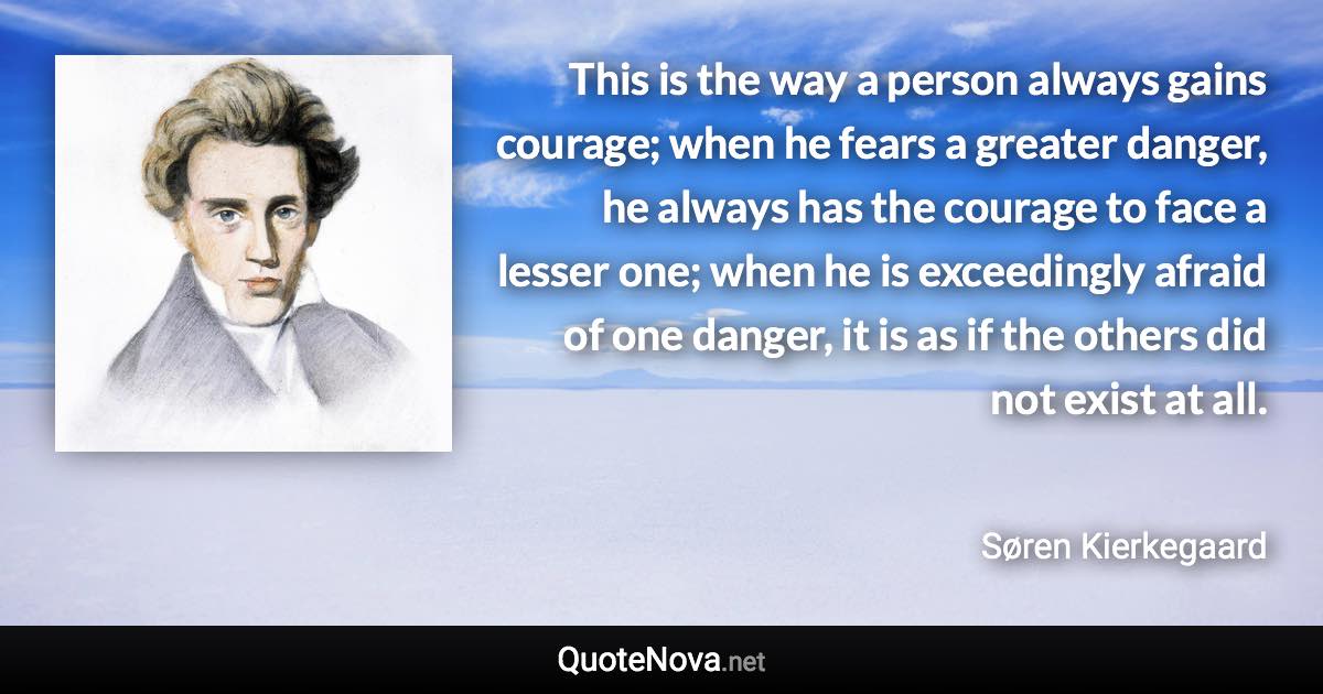 This is the way a person always gains courage; when he fears a greater danger, he always has the courage to face a lesser one; when he is exceedingly afraid of one danger, it is as if the others did not exist at all. - Søren Kierkegaard quote