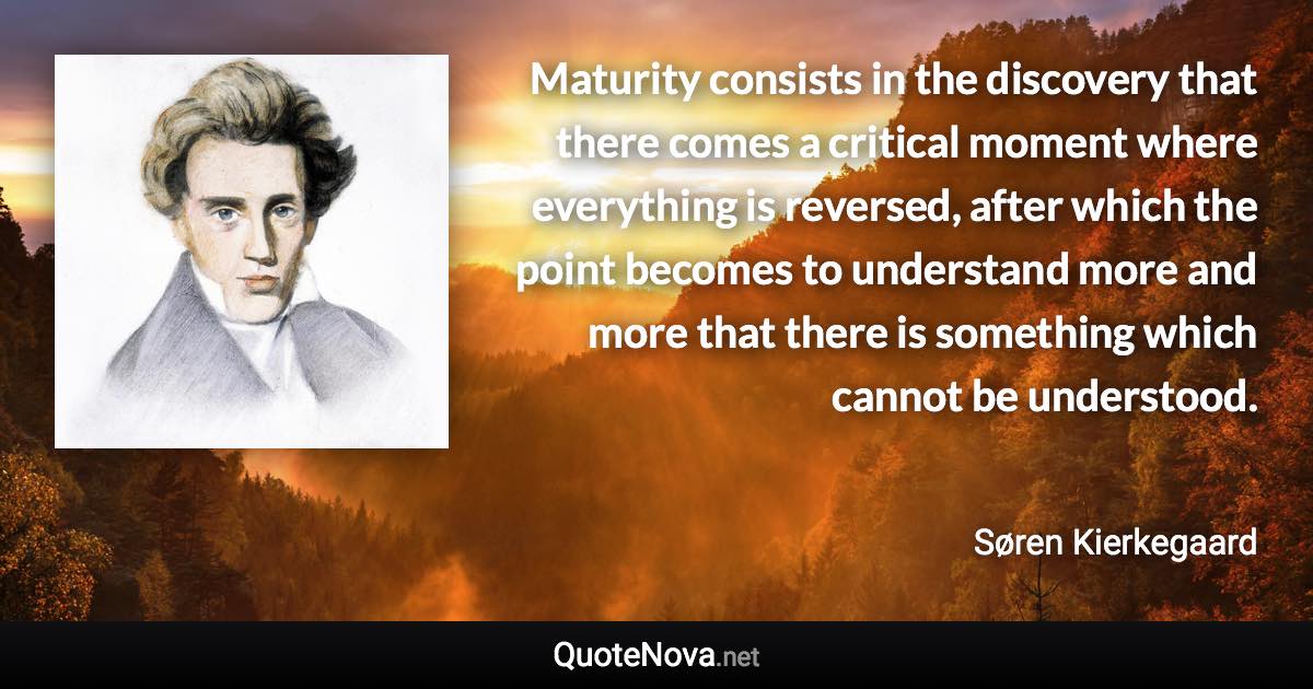 Maturity consists in the discovery that there comes a critical moment where everything is reversed, after which the point becomes to understand more and more that there is something which cannot be understood. - Søren Kierkegaard quote