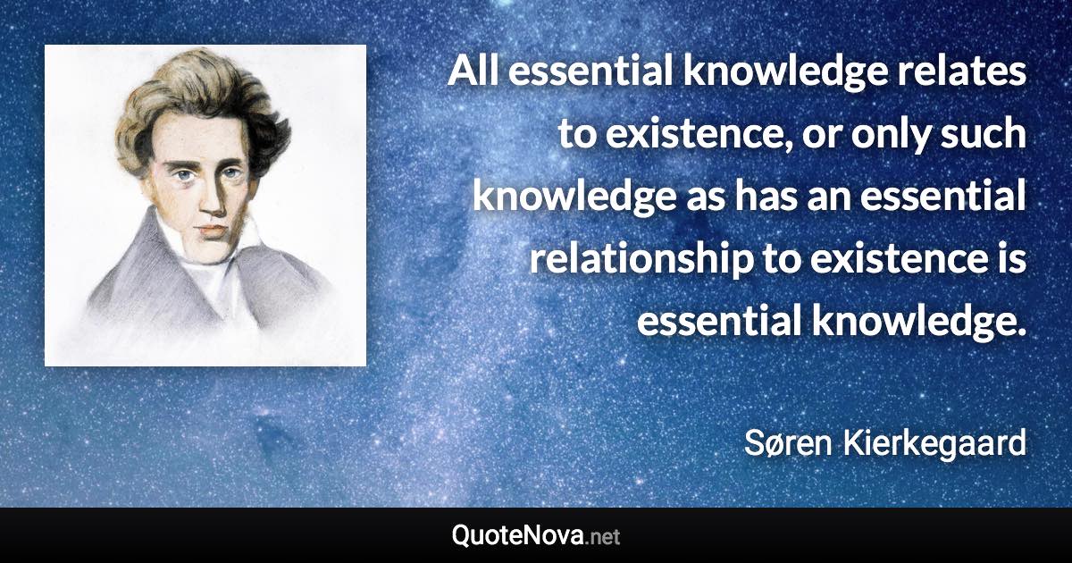 All essential knowledge relates to existence, or only such knowledge as has an essential relationship to existence is essential knowledge. - Søren Kierkegaard quote