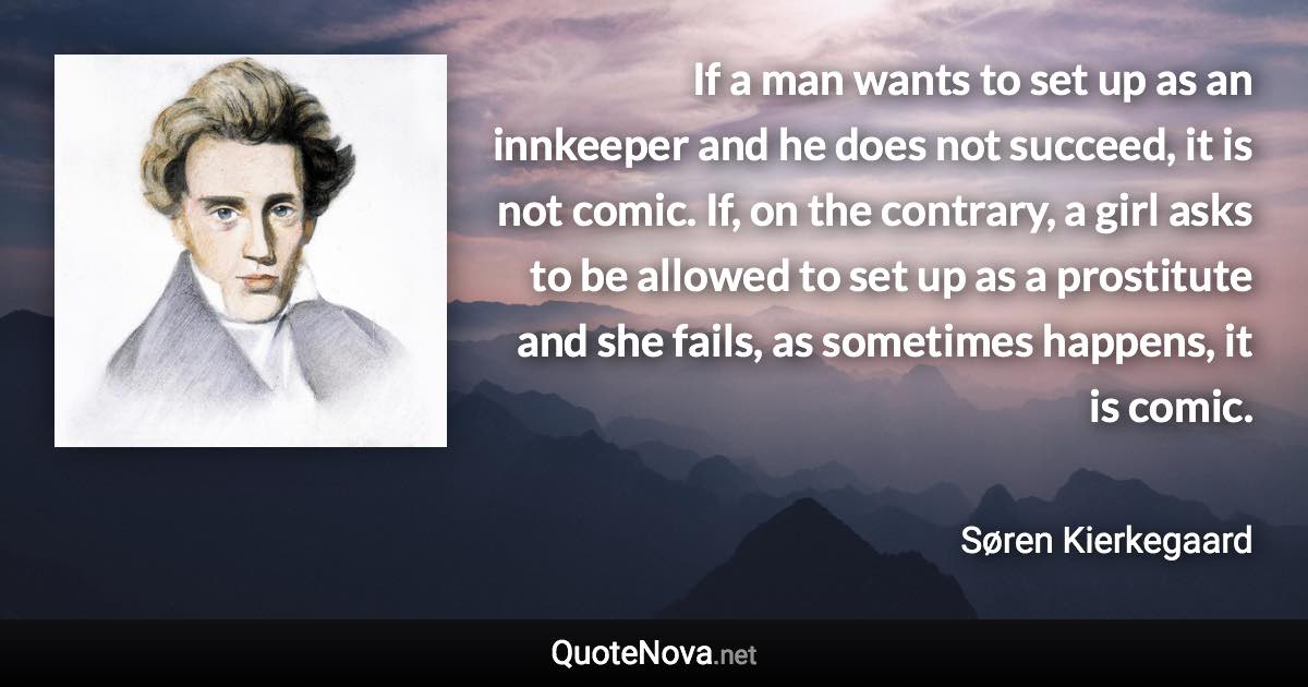 If a man wants to set up as an innkeeper and he does not succeed, it is not comic. If, on the contrary, a girl asks to be allowed to set up as a prostitute and she fails, as sometimes happens, it is comic. - Søren Kierkegaard quote