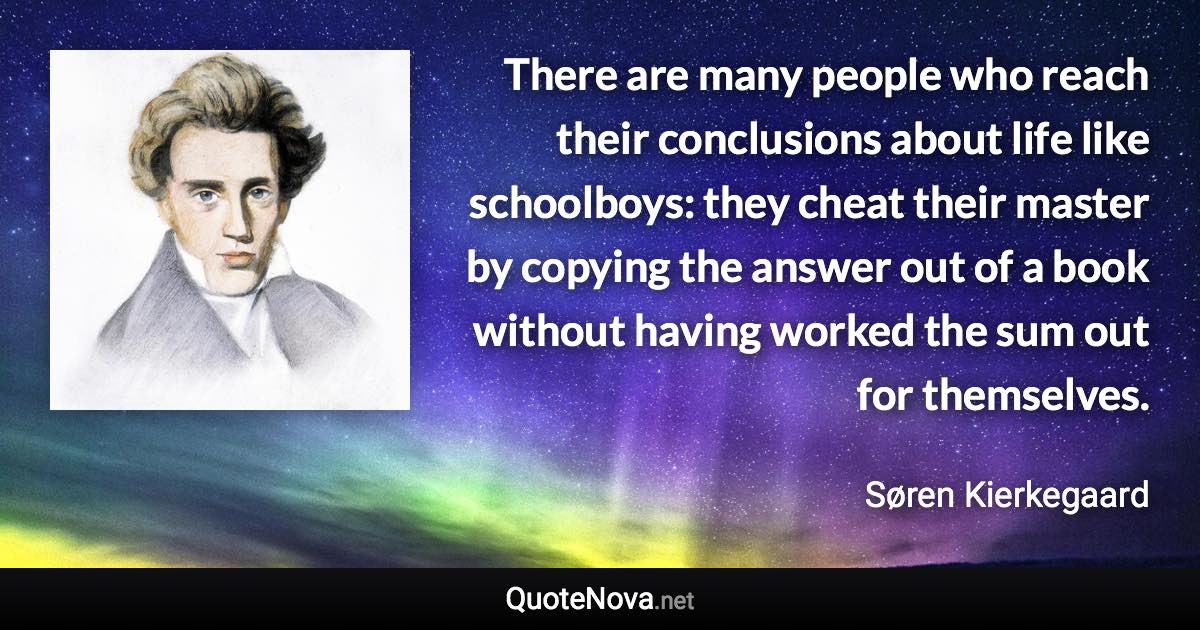 There are many people who reach their conclusions about life like schoolboys: they cheat their master by copying the answer out of a book without having worked the sum out for themselves. - Søren Kierkegaard quote