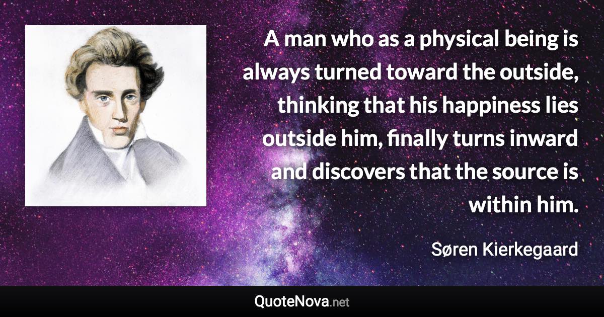 A man who as a physical being is always turned toward the outside, thinking that his happiness lies outside him, finally turns inward and discovers that the source is within him. - Søren Kierkegaard quote