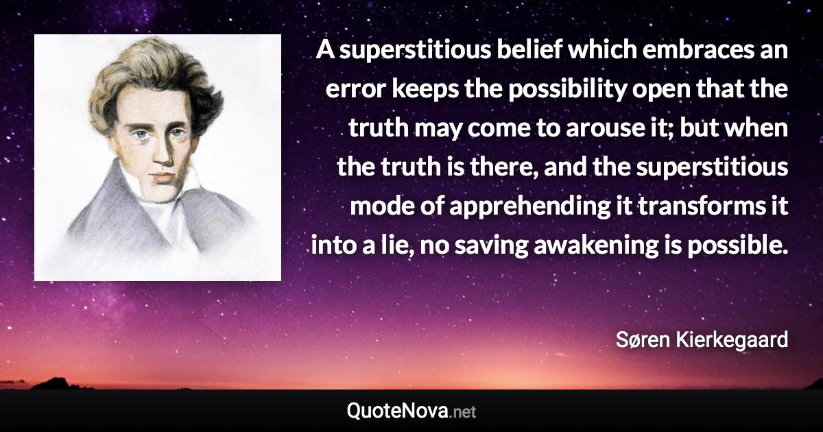 A superstitious belief which embraces an error keeps the possibility open that the truth may come to arouse it; but when the truth is there, and the superstitious mode of apprehending it transforms it into a lie, no saving awakening is possible. - Søren Kierkegaard quote