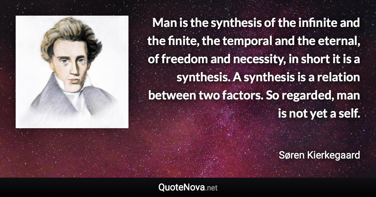 Man is the synthesis of the infinite and the finite, the temporal and the eternal, of freedom and necessity, in short it is a synthesis. A synthesis is a relation between two factors. So regarded, man is not yet a self. - Søren Kierkegaard quote