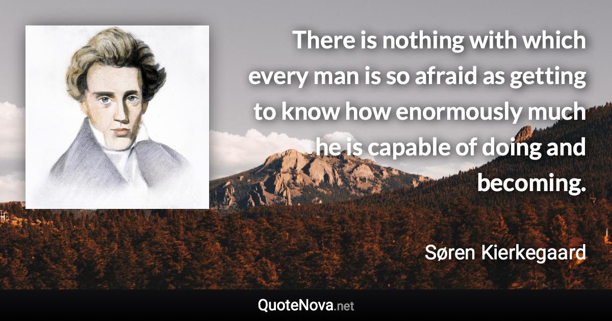 There is nothing with which every man is so afraid as getting to know how enormously much he is capable of doing and becoming. - Søren Kierkegaard quote