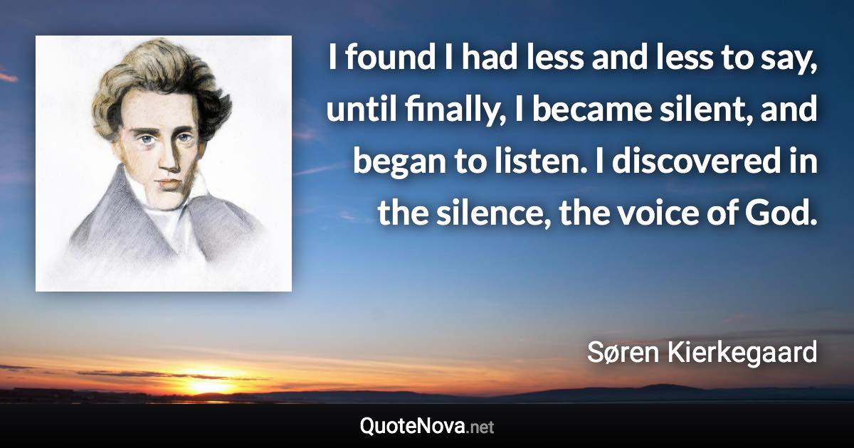 I found I had less and less to say, until finally, I became silent, and began to listen. I discovered in the silence, the voice of God. - Søren Kierkegaard quote