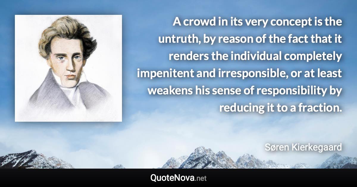 A crowd in its very concept is the untruth, by reason of the fact that it renders the individual completely impenitent and irresponsible, or at least weakens his sense of responsibility by reducing it to a fraction. - Søren Kierkegaard quote