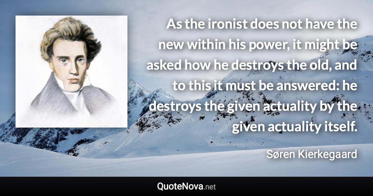 As the ironist does not have the new within his power, it might be asked how he destroys the old, and to this it must be answered: he destroys the given actuality by the given actuality itself. - Søren Kierkegaard quote