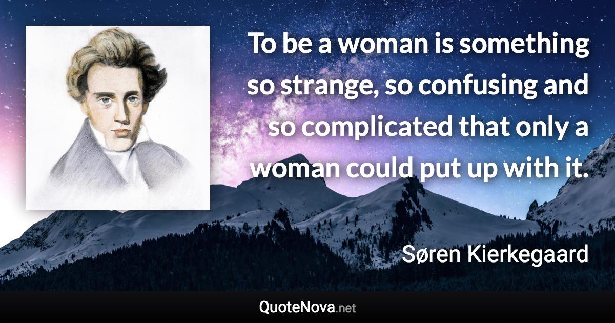 To be a woman is something so strange, so confusing and so complicated that only a woman could put up with it. - Søren Kierkegaard quote