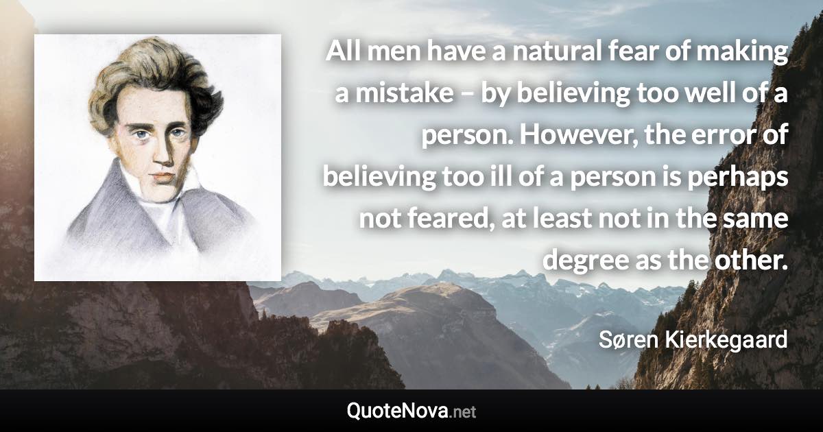 All men have a natural fear of making a mistake – by believing too well of a person. However, the error of believing too ill of a person is perhaps not feared, at least not in the same degree as the other. - Søren Kierkegaard quote