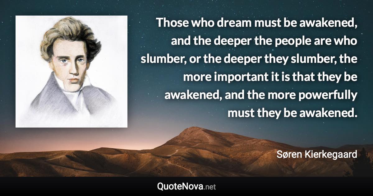 Those who dream must be awakened, and the deeper the people are who slumber, or the deeper they slumber, the more important it is that they be awakened, and the more powerfully must they be awakened. - Søren Kierkegaard quote