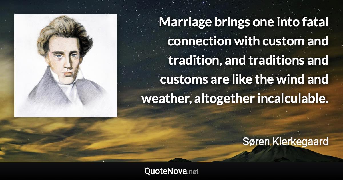 Marriage brings one into fatal connection with custom and tradition, and traditions and customs are like the wind and weather, altogether incalculable. - Søren Kierkegaard quote