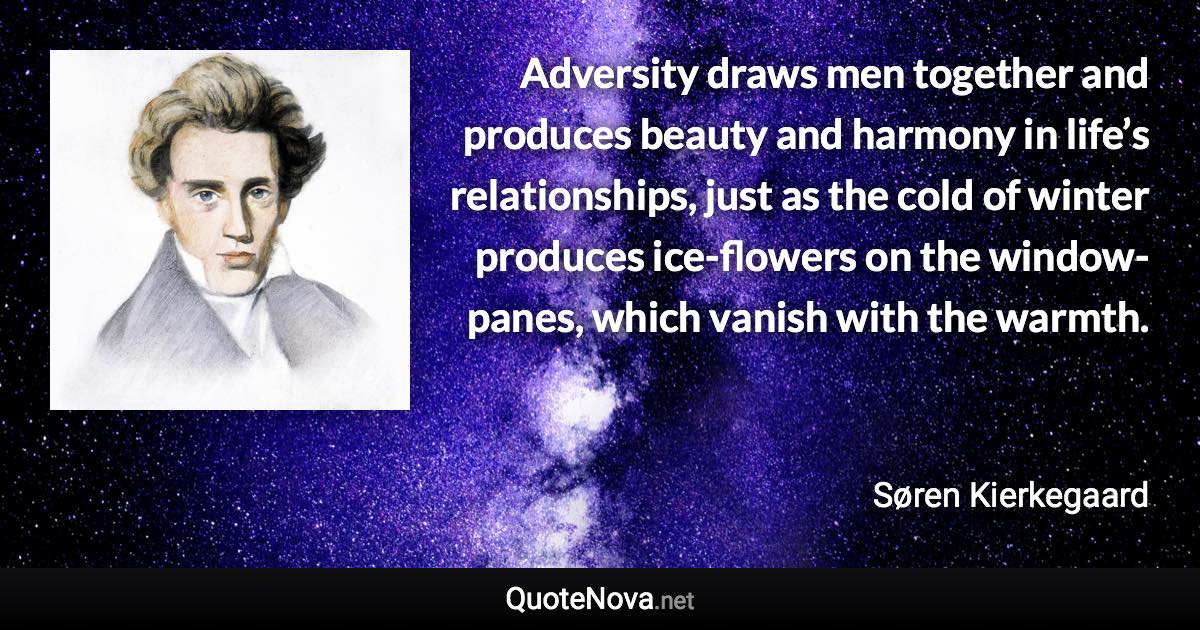 Adversity draws men together and produces beauty and harmony in life’s relationships, just as the cold of winter produces ice-flowers on the window-panes, which vanish with the warmth. - Søren Kierkegaard quote