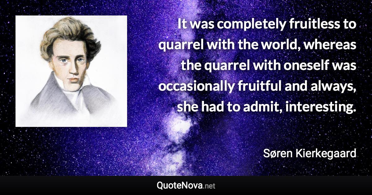 It was completely fruitless to quarrel with the world, whereas the quarrel with oneself was occasionally fruitful and always, she had to admit, interesting. - Søren Kierkegaard quote