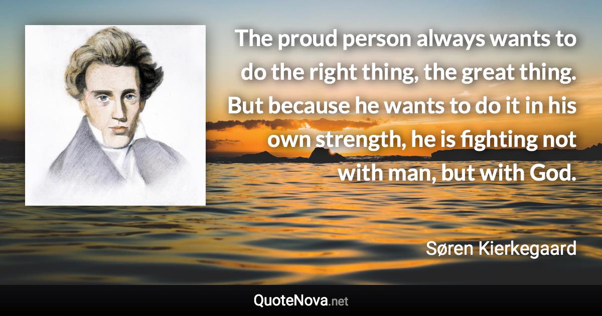 The proud person always wants to do the right thing, the great thing. But because he wants to do it in his own strength, he is fighting not with man, but with God. - Søren Kierkegaard quote