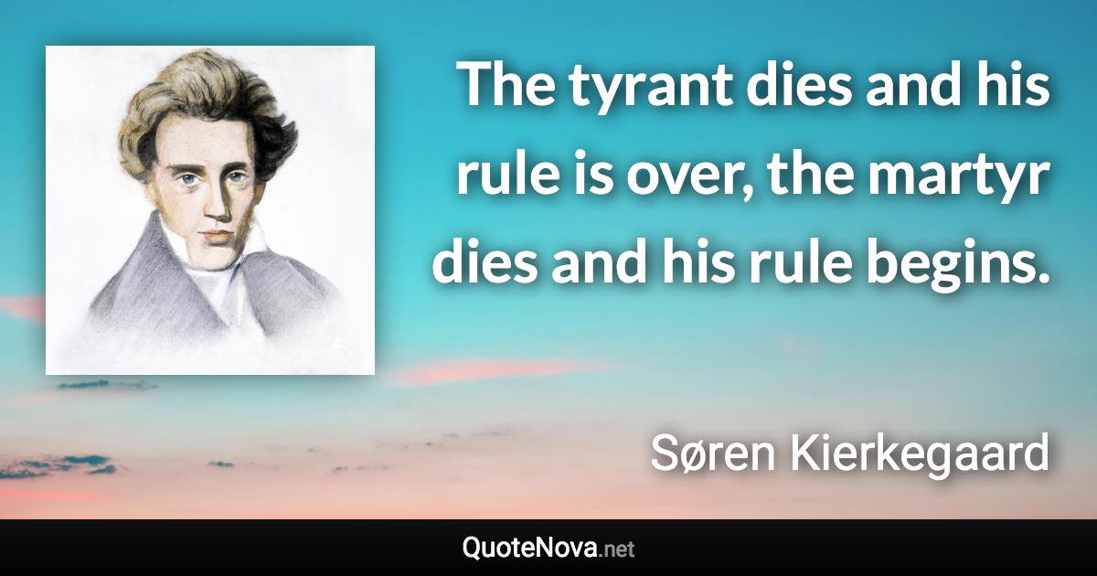 The tyrant dies and his rule is over, the martyr dies and his rule begins. - Søren Kierkegaard quote