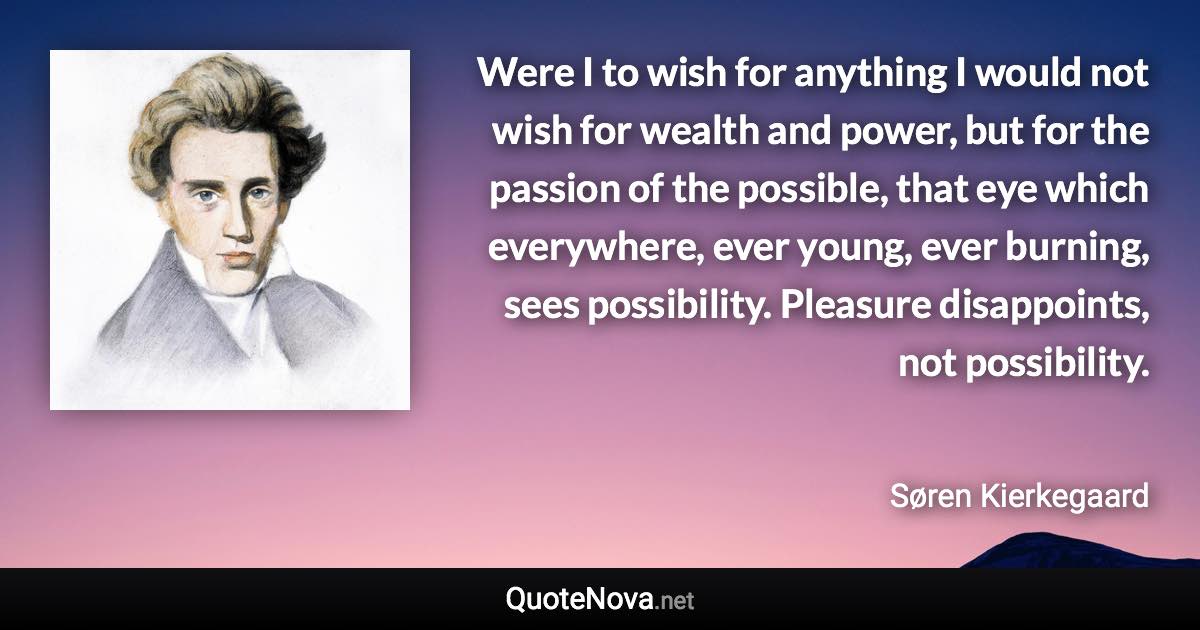 Were I to wish for anything I would not wish for wealth and power, but for the passion of the possible, that eye which everywhere, ever young, ever burning, sees possibility. Pleasure disappoints, not possibility. - Søren Kierkegaard quote