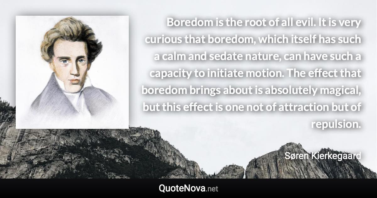 Boredom is the root of all evil. It is very curious that boredom, which itself has such a calm and sedate nature, can have such a capacity to initiate motion. The effect that boredom brings about is absolutely magical, but this effect is one not of attraction but of repulsion. - Søren Kierkegaard quote