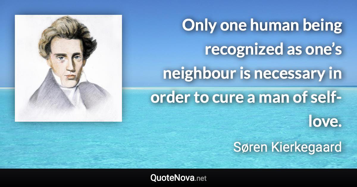 Only one human being recognized as one’s neighbour is necessary in order to cure a man of self-love. - Søren Kierkegaard quote