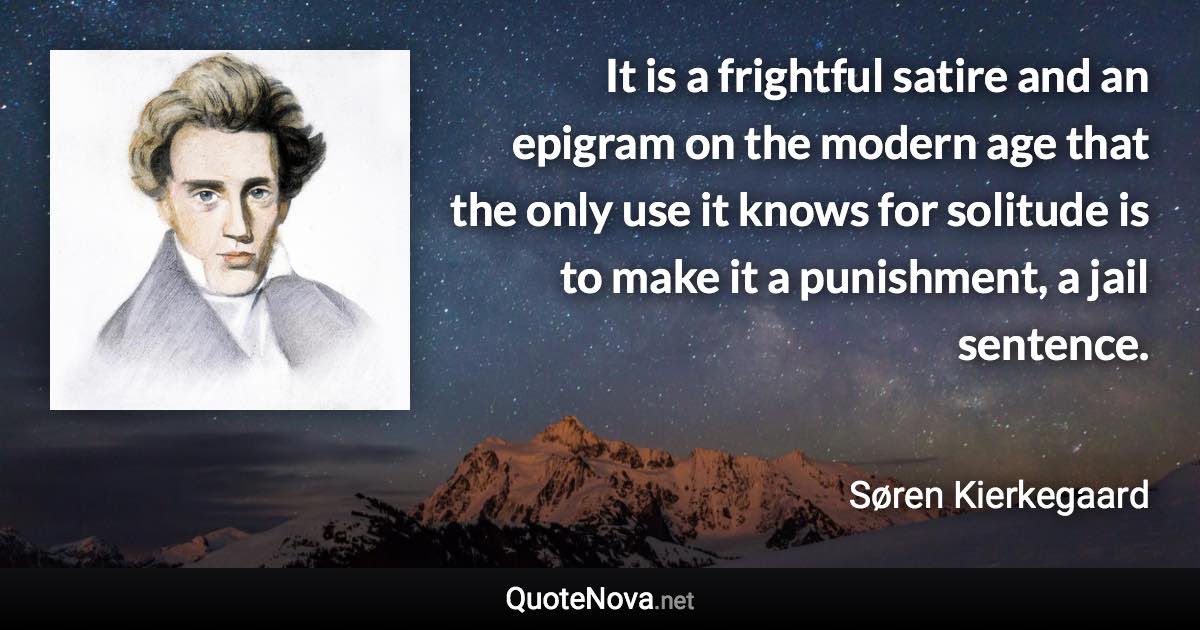 It is a frightful satire and an epigram on the modern age that the only use it knows for solitude is to make it a punishment, a jail sentence. - Søren Kierkegaard quote