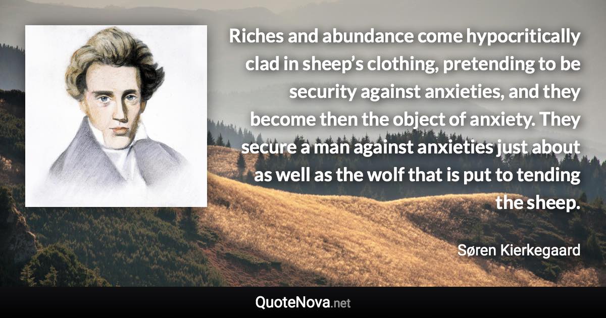 Riches and abundance come hypocritically clad in sheep’s clothing, pretending to be security against anxieties, and they become then the object of anxiety. They secure a man against anxieties just about as well as the wolf that is put to tending the sheep. - Søren Kierkegaard quote