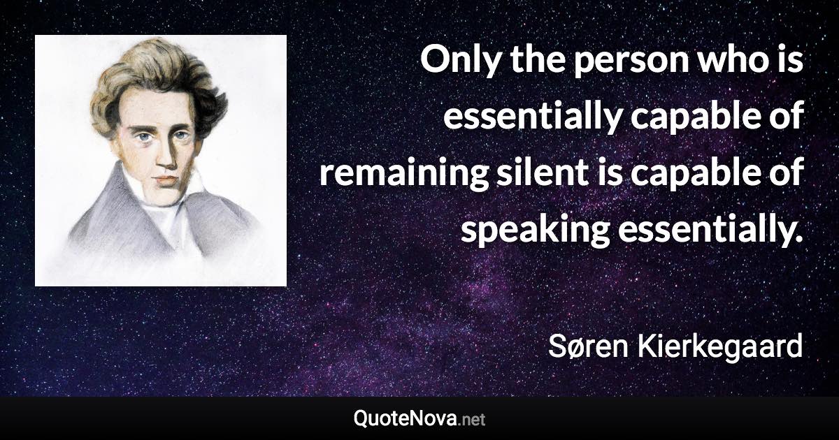 Only the person who is essentially capable of remaining silent is capable of speaking essentially. - Søren Kierkegaard quote