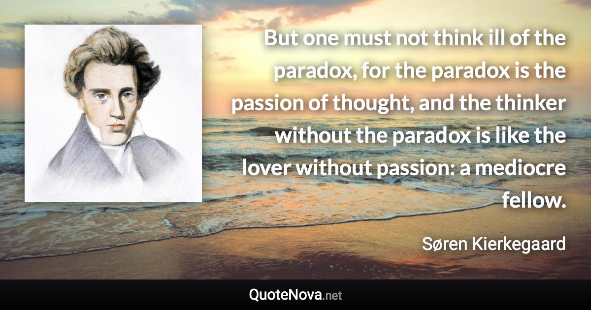 But one must not think ill of the paradox, for the paradox is the passion of thought, and the thinker without the paradox is like the lover without passion: a mediocre fellow. - Søren Kierkegaard quote