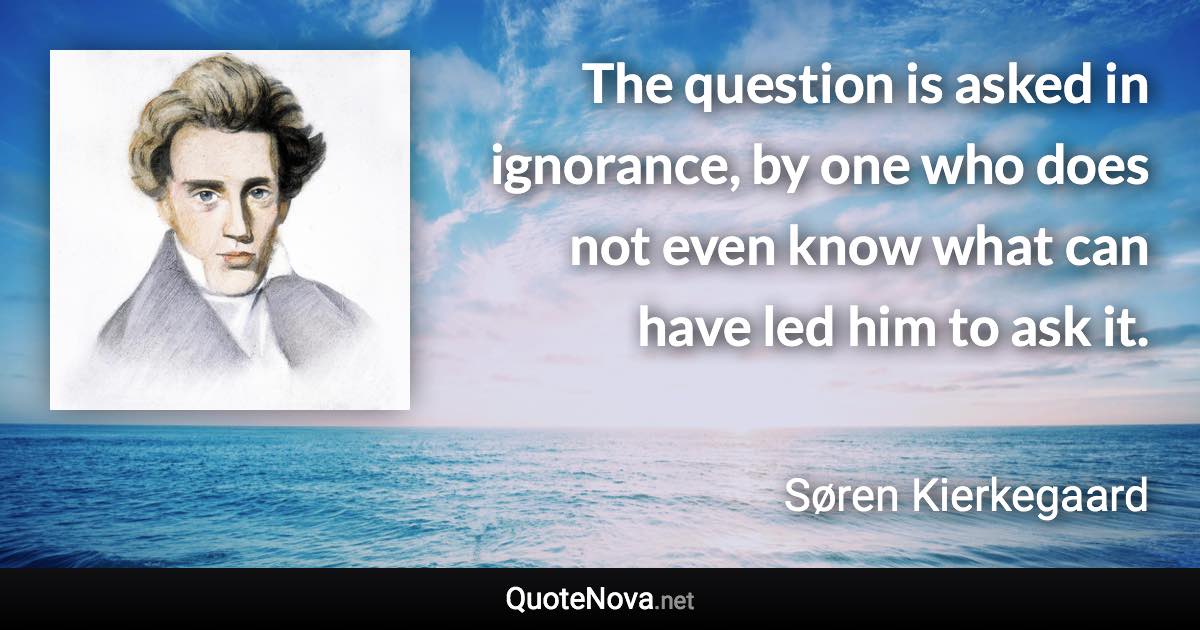 The question is asked in ignorance, by one who does not even know what can have led him to ask it. - Søren Kierkegaard quote