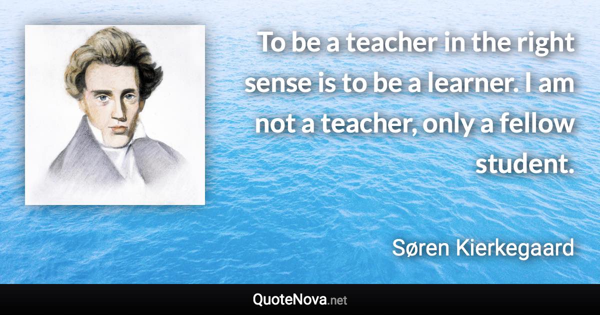 To be a teacher in the right sense is to be a learner. I am not a teacher, only a fellow student. - Søren Kierkegaard quote