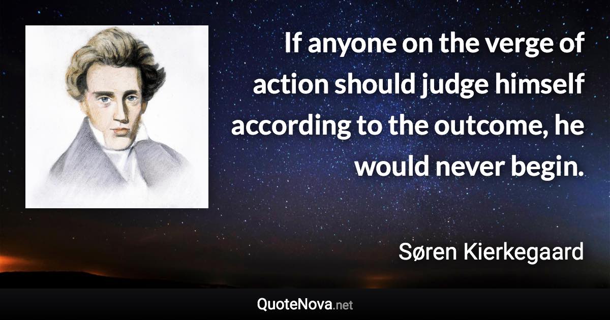 If anyone on the verge of action should judge himself according to the outcome, he would never begin. - Søren Kierkegaard quote