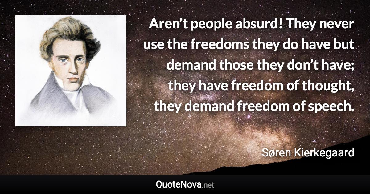 Aren’t people absurd! They never use the freedoms they do have but demand those they don’t have; they have freedom of thought, they demand freedom of speech. - Søren Kierkegaard quote