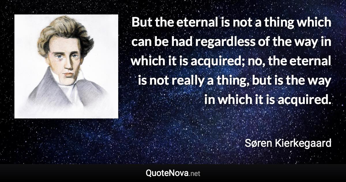 But the eternal is not a thing which can be had regardless of the way in which it is acquired; no, the eternal is not really a thing, but is the way in which it is acquired. - Søren Kierkegaard quote