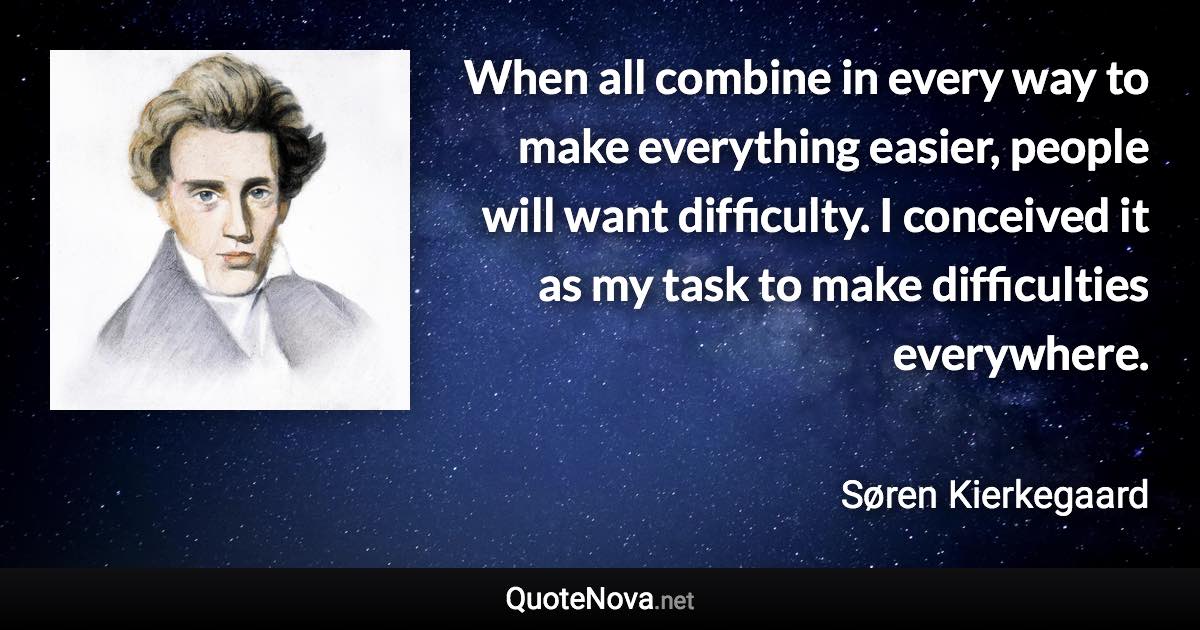 When all combine in every way to make everything easier, people will want difficulty. I conceived it as my task to make difficulties everywhere. - Søren Kierkegaard quote