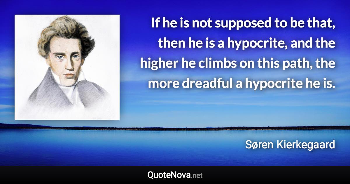 If he is not supposed to be that, then he is a hypocrite, and the higher he climbs on this path, the more dreadful a hypocrite he is. - Søren Kierkegaard quote