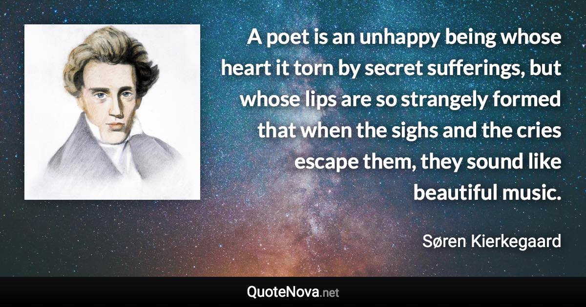 A poet is an unhappy being whose heart it torn by secret sufferings, but whose lips are so strangely formed that when the sighs and the cries escape them, they sound like beautiful music. - Søren Kierkegaard quote