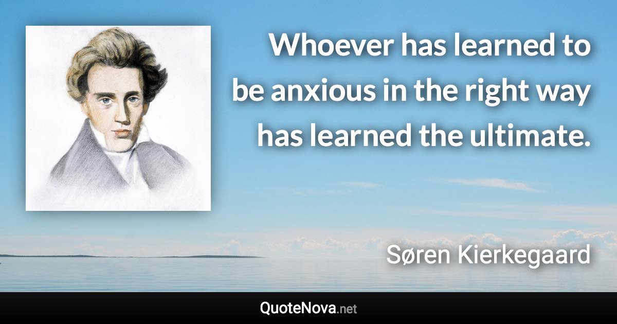 Whoever has learned to be anxious in the right way has learned the ultimate. - Søren Kierkegaard quote