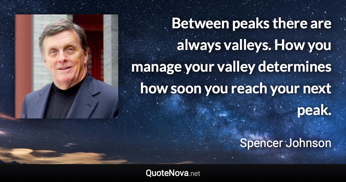 Between peaks there are always valleys. How you manage your valley determines how soon you reach your next peak. - Spencer Johnson quote