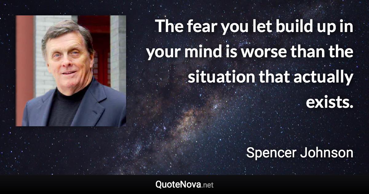 The fear you let build up in your mind is worse than the situation that actually exists. - Spencer Johnson quote