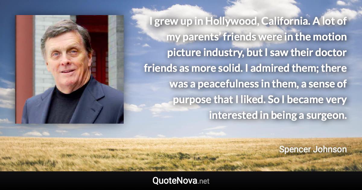 I grew up in Hollywood, California. A lot of my parents’ friends were in the motion picture industry, but I saw their doctor friends as more solid. I admired them; there was a peacefulness in them, a sense of purpose that I liked. So I became very interested in being a surgeon. - Spencer Johnson quote