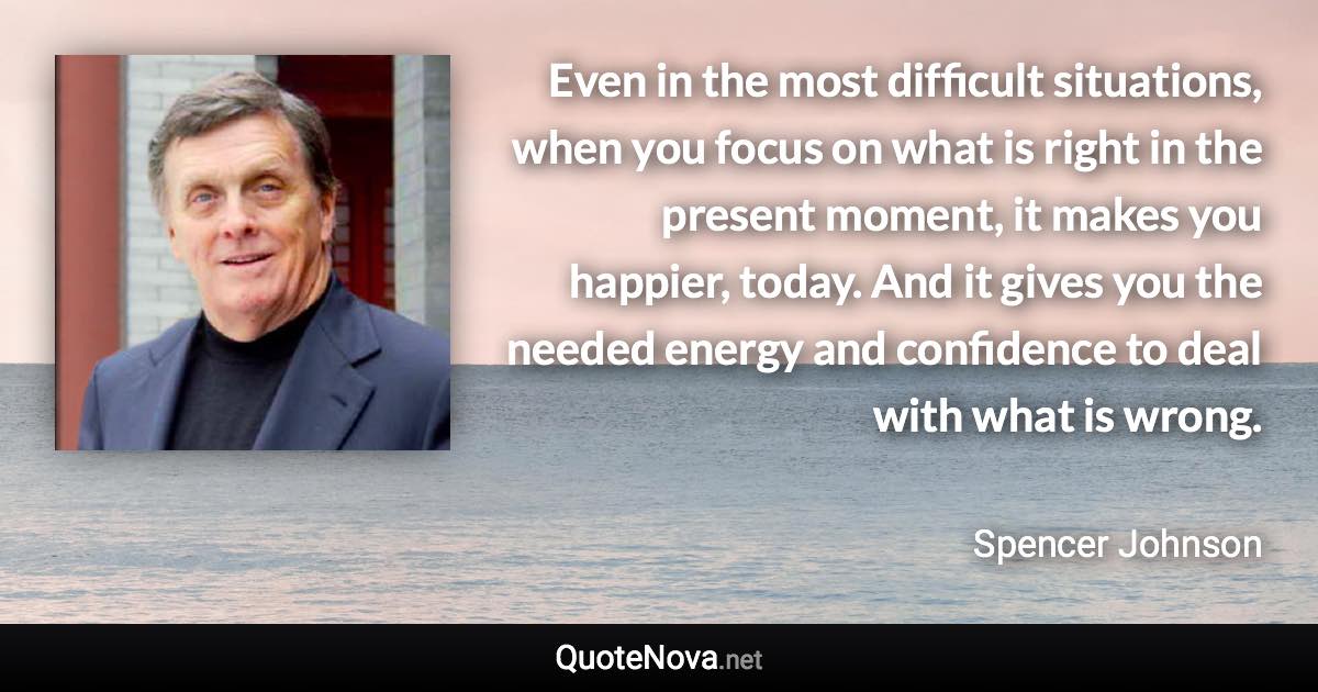 Even in the most difficult situations, when you focus on what is right in the present moment, it makes you happier, today. And it gives you the needed energy and confidence to deal with what is wrong. - Spencer Johnson quote